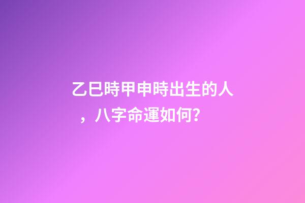 乙巳時甲申時出生的人，八字命運如何？